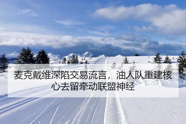 麦克戴维深陷交易流言，油人队重建核心去留牵动联盟神经